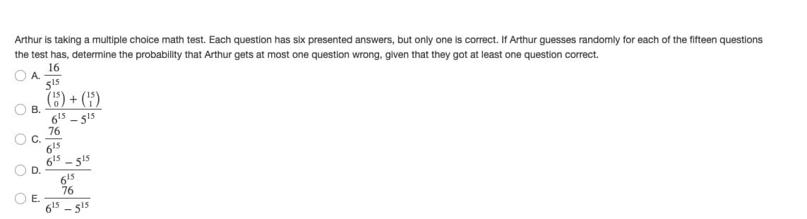 Arthur is taking a multiple choice math test. Each question has six presented answers, but only one is correct. If Arthur guesses randomly for each of the fifteen questions
the test has, determine the probability that Arthur gets at most one question wrong, given that they got at least one question correct.
16
OA.
515
(5) + (H)
O B.
615 - 515
76
O C.
615
615 - 515
615
76
615 - 515
O O
