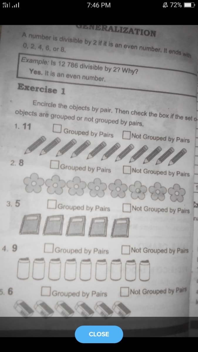 A 72%
7:46 PM
.anllו#
ENERALIZATION
A number is divisible by 2 if it is an even number. It ends with
0, 2, 4, 6, or 8.
Example: Is 12 786 divisible by 2? Why?
Yes. It is an even number.
Exercise 1
Encircle the objects by pair. Then check the box if the set o-
objects are grouped or not grouped by pairs.
1. 11
O Grouped by Pairs Not Grouped by Pairs
2. 8
OGrouped by Pairs
ONot Grouped by Pairs
3.5
OGrouped by Pairs
Not Grouped by Pairs
na
4. 9
OGrouped by Pairs
ONot Grouped by Pairs
00000000
5. 6
Grouped by Pairs ONot Grouped by Pairs
CLOSE
