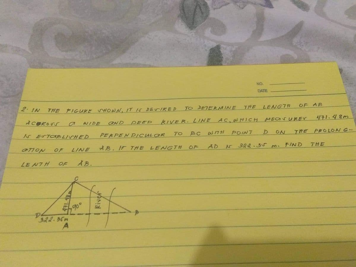 2. IN
C
Ackors
THE FIGURE SHOWN, IT IS DESIRED
WIDE AND DEEP KIVER. LINE
I ESTABLISHED
OTION
OF
LENTH OF
322.35m
A
LINE
AB.
90°
TO
PERPENDICULAR
AB. IF THE LENGTH
River
TO DETERMINE THE
NO.
DATE
AC, WHICH
BC WITH POINT
LENGTH
MEASUREV
D
ON
OF AB
322-35 m.
471.48m
THE PROLON G-
FIND
THE