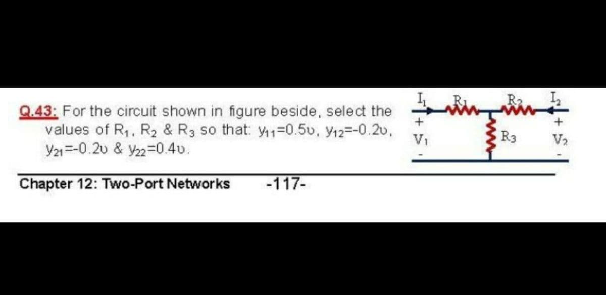 R2
Q.43: For the circuit shown in figure beside, select the
values of R,, R2 & R3 so that: y1=0.5v, y12=-0.2v,
Y21=-0.20 & y22=0.40.
Vi
R3
V2
Chapter 12: Two-Port Networks
-117-
