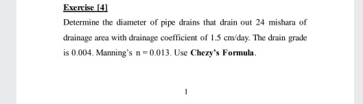 Exercise [4]
Determine the diameter of pipe drains that drain out 24 mishara of
drainage area with drainage coefficient of 1.5 cm/day. The drain grade
is 0.004. Manning's n=0.013. Use Chezy's Formula.
1
