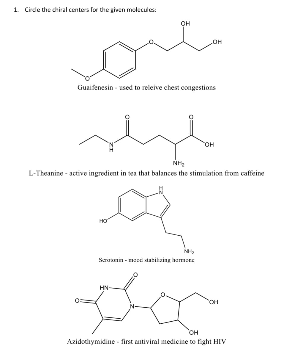 1. Circle the chiral centers for the given molecules:
Guaifenesin - used to releive chest congestions
HO
ОН
حمد
NH₂
L-Theanine - active ingredient in tea that balances the stimulation from caffeine
.OH
NH₂
Serotonin - mood stabilizing hormone
HN-
OH
ОН
ОН
Azidothymidine - first antiviral medicine to fight HIV