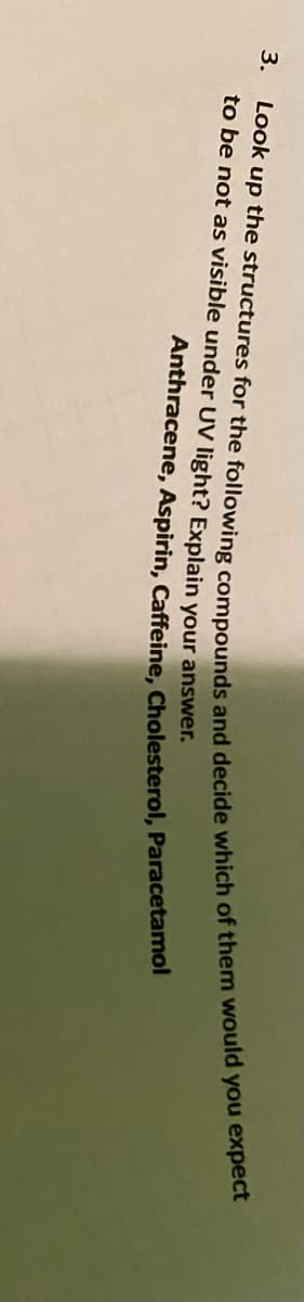 3.
Look up the structures for the following compounds and decide which of them would you expect
to be not as visible under UV light? Explain your answer.
Anthracene, Aspirin, Caffeine, Cholesterol, Paracetamol