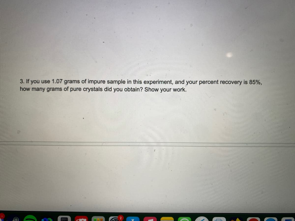 3. If you use 1.07 grams of impure sample in this experiment, and your percent recovery is 85%,
how many grams of pure crystals did you obtain? Show your work.
C
C
C