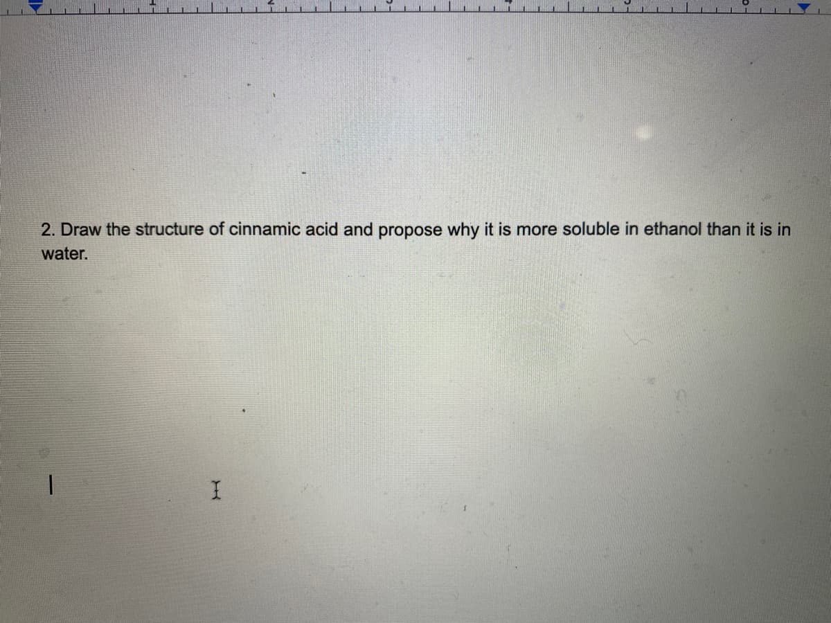 2. Draw the structure of cinnamic acid and propose why it is more soluble in ethanol than it is in
water.
1