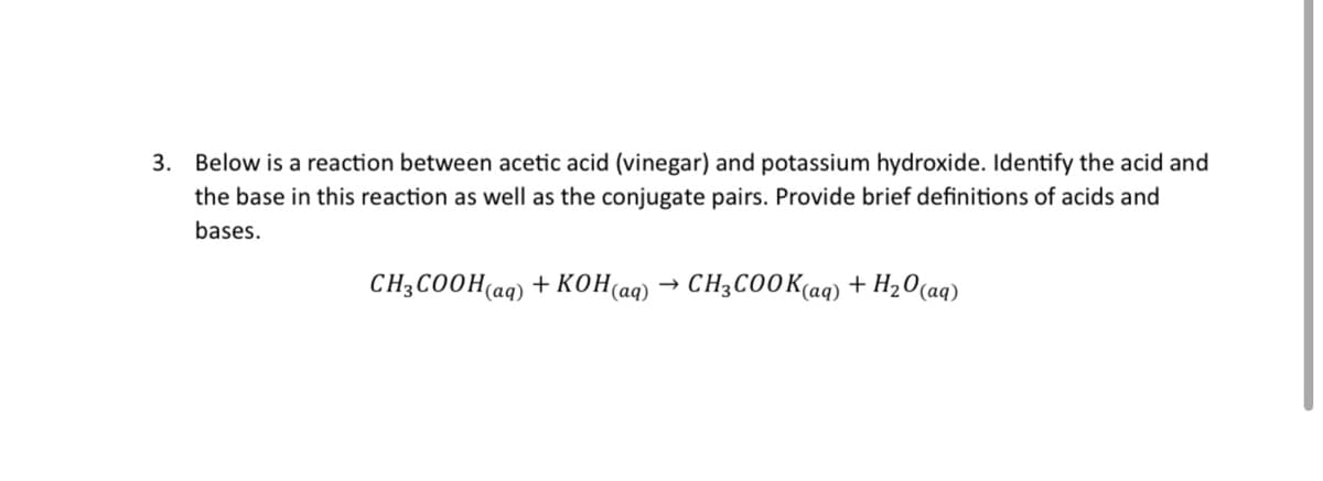 3. Below is a reaction between acetic acid (vinegar) and potassium hydroxide. Identify the acid and
the base in this reaction as well as the conjugate pairs. Provide brief definitions of acids and
bases.
CH3COOH(aq) + KOH(aq) → CH3COOK(aq) + H₂0 (aq)