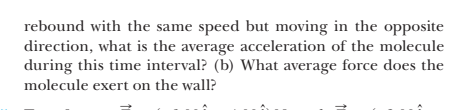 rebound with the same speed but moving in the opposite
direction, what is the average acceleration of the molecule
during this time interval? (b) What average force does the
molecule exert on the wall?
