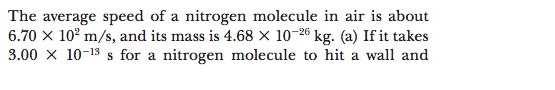 The average speed of a nitrogen molecule in air is about
6.70 x 10² m/s, and its mass is 4.68 × 10-26 kg. (a) If it takes
3.00 x 10-13 s for a nitrogen molecule to hit a wall and
