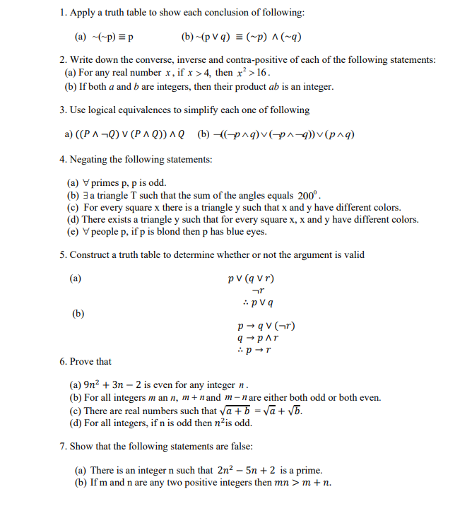 1. Apply a truth table to show each conclusion of following:
(a) ~(-p) = p
(b) ~(pVq) = (~p) ^ (~q)
2. Write down the converse, inverse and contra-positive of each of the following statements:
(a) For any real number x, if x >4, then x² > 16.
(b) If both a and b are integers, then their product ab is an integer.
3. Use logical equivalences to simplify each one of following
a) ((PA¬Q) V (PAQ)) ^Q (b)-((-p^q) v (p^-q)) v (p^q)
4. Negating the following statements:
(a) V primes p, p is odd.
(b) 3 a triangle T such that the sum of the angles equals 200°.
(c) For every square x there is a triangle y such that x and y have different colors.
(d) There exists a triangle y such that for every square x, x and y have different colors.
(e) V people p, if p is blond then p has blue eyes.
5. Construct a truth table to determine whether or not the argument is valid
(a)
(b)
pv (q vr)
יזר
pv q
p→qv (¬r)
q→ p^r
:p →r
6. Prove that
(a) 9n² + 3n-2 is even for any integer n.
(b) For all integers mann, m+nand m-nare either both odd or both even.
(c) There are real numbers such that √a + b = √a + √b.
(d) For all integers, if n is odd then n²is odd.
7. Show that the following statements are false:
(a) There is an integer n such that 2n² - 5n + 2 is a prime.
(b) If m and n are any two positive integers then mn > m + n.