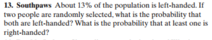 13. Southpaws About 13% of the population is left-handed. If
two people are randomly selected, what is the probability that
both are left-handed? What is the probability that at least one is
right-handed?
