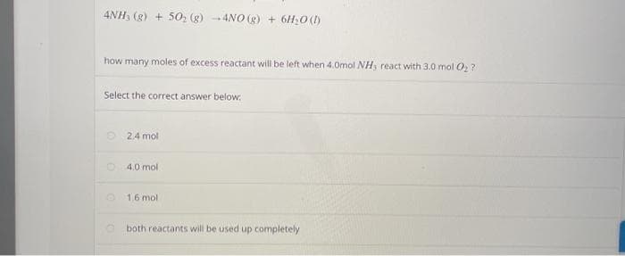 4NH, (g) + 50, (g) -4NO (g) + 6H;0 ()
how many moles of excess reactant will be left when 4.0mol NH, react with 3.0 mol O ?
Select the correct answer below:
2.4 mol
O 4.0 mol
1,6 mol
both reactants will be used up completely
