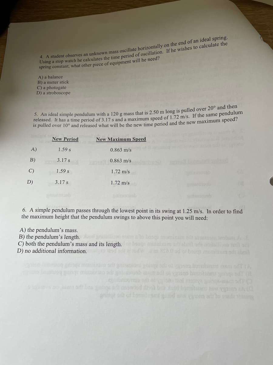 4. A student observes an unknown mass oscillate horizontally on the end of an ideal spring.
Osng a stop watch he calculates the time period of oscillation. If he wishes to calculate the
spring constant, what other piece of equipment will he need?
A) a balance
B) a meter stick
C) a photogate
D) a stroboscope
5. An ideal simple pendulum with a 120 g mass that is 2.50 m long is pulled over 20° and then
released. It has a time period of 3.17 s and a maximum speed of 1.72 m/s. If the same pendulum
is pulled over 10° and released what will be the new time period and the new maximum speed?
New Period
New Maximum Speed
A)
1.59 s
0.863 m/s
B)
3.17 s
0.863 m/s
C)
1.59 s
1.72 m/s
D)
3.17 s
1.72 m/s
6. A simple pendulum passes through the lowest point in its swing at 1.25 m/s. In order to find
the maximum height that the pendulum swings to above this point you will need:
A) the pendulum's mass.
B) the pendulum's length.
C) both the pendulum's mass and its length.
D) no additional information.
prsiliso e to bosqe mumixem ot as o eshu AE
soge miixm aabt orda onallio
W 80.0 od of bau namizem odi abmd
n goucetuk me D abuet bor
gnine or ot bane
d d anw asin a to sela ten
