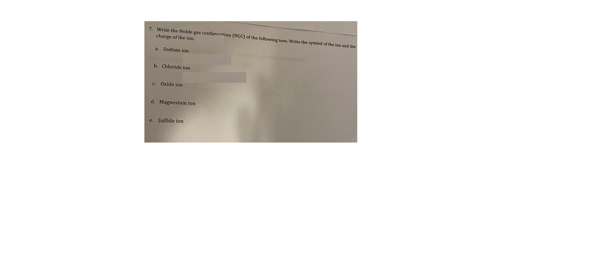 7. Write the Noble gas configuration (NGC) of the following ions. Write the symbol of the ion and the
charge of the ion.
a. Sodium ion
b. Chloride ion
C. Oxide ion
d. Magnesium ion
e. Sulfide ion
