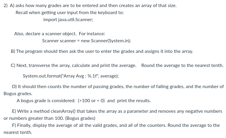 2) A) asks how many grades are to be entered and then creates an array of that size.
Recall when getting user input from the keyboard to:
import java.util.Scanner;
Also, declare a scanner object. For instance:
Scanner scanner = new Scanner(System.in);
B) The program should then ask the user to enter the grades and assigns it into the array.
C) Next, transverse the array, calculate and print the average. Round the average to the nearest tenth.
System.out.format("Array Avg: %.1f", average);
D) It should then counts the number of passing grades, the number of failing grades, and the number of
Bogus grades.
A bogus grade is considered: (>100 or < 0) and print the results.
E) Write a method cleanArray() that takes the array as a parameter and removes any negative numbers
or numbers greater than 100. (Bogus grades)
F) Finally, display the average of all the valid grades, and all of the counters. Round the average to the
nearest tenth.