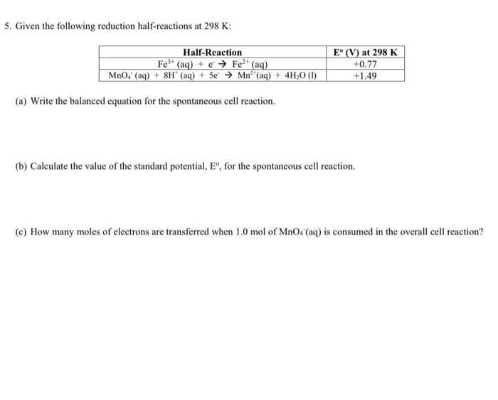 5. Given the following reduction half-reactions at 298 K:
Half-Reaction
Fe (aq) + e → Fe" (aq)
MnO, (aq) + 8H (aq) + 5e → Mn (aq) + 4H;O (1)
E° (V) at 298 K
+0.77
+1.49
(a) Write the balanced equation for the spontaneous cell reaction.
(b) Calculate the value of the standard potential, E", for the spontaneous cell reaction.
(c) How many moles of electrons are transferred when 1.0 mol of MnO4 (aq) is consumed in the overall cell reaction?
