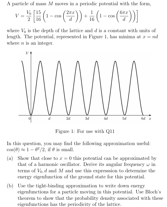 A particle of mass M moves in a periodic potential with the form,
V
Vo [15
2 16
2πx
1
- cos
+
16
: (1
6πx
- COS
where Vo is the depth of the lattice and d is a constant with units of
length. The potential, represented in Figure 1, has minima at x = nd
where n is an integer.
V
0
d
2d
3d
4d
5d
6d x
Figure 1: For use with Q11
In this question, you may find the following approximation useful:
cos(0) 102/2, if is small.
(a) Show that close to x = 0 this potential can be approximated by
that of a harmonic oscillator. Derive its angular frequency w in
terms of Vo, d and M and use this expresssion to determine the
energy eigenfunction of the ground state for this potential.
(b) Use the tight-binding approximation to write down energy
eigenfunctions for a particle moving in this potential. Use Bloch's
theorem to show that the probability density associated with these
eigenfunctions has the periodicity of the lattice.