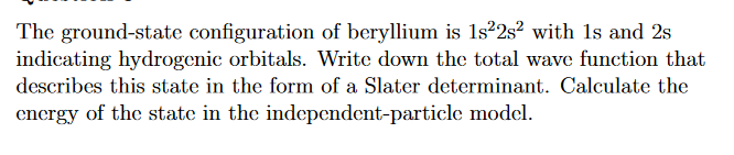 The ground-state configuration of beryllium is 1s22s² with 1s and 2s
indicating hydrogenic orbitals. Write down the total wave function that
describes this state in the form of a Slater determinant. Calculate the
energy of the state in the independent-particle model.