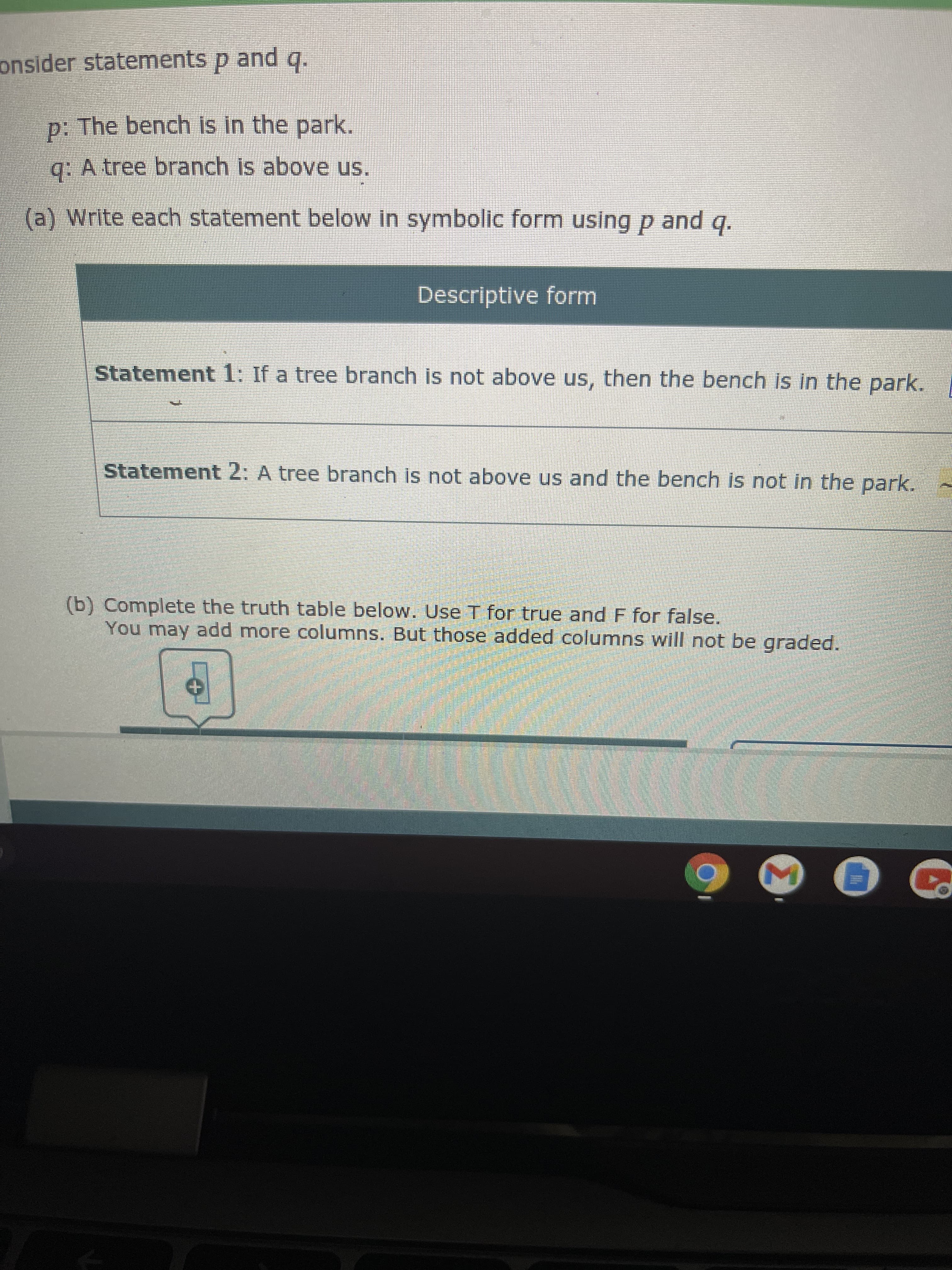 ### Logical Reasoning and Symbolic Representation: Statements and Truth Tables

#### Consider Statements \( p \) and \( q \):

\( p: \) The bench is in the park.  
\( q: \) A tree branch is above us.

---

#### (a) Writing Each Statement in Symbolic Form

| **Descriptive Form**                                              | **Symbolic Form**     |
|--------------------------------------------------------------------|-----------------------|
| **Statement 1:** If a tree branch is not above us, then the bench is in the park. | \(\neg q \rightarrow p\) |
| **Statement 2:** A tree branch is not above us and the bench is not in the park. | \(\neg q \land \neg p\)  |

---

### (b) Completing the Truth Table

Use \( T \) for true and \( F \) for false. You may add more columns, but those added columns will not be graded.

Below the table, there is a small graphic depicting the addition of columns, implying that you can expand the table further for more detailed analysis.

By following these instructions and understanding the symbolic forms, you will be better equipped to think logically and reason with statements using symbolic logic in your studies. 