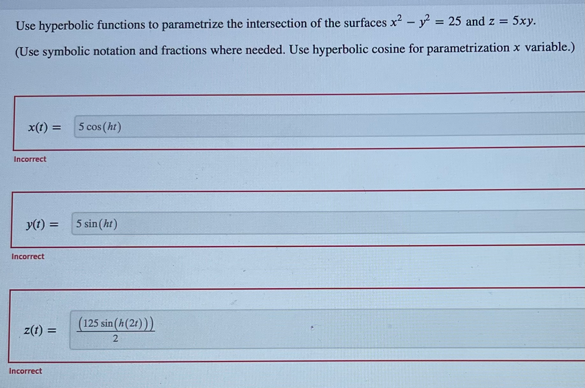 Use hyperbolic functions to parametrize the intersection of the surfaces x² - y² = 25 and z = 5xy.
(Use symbolic notation and fractions where needed. Use hyperbolic cosine for parametrization x variable.)
x(t) = 5 cos (ht)
Incorrect
y(t) =
Incorrect
z(t) =
Incorrect
5 sin (ht)
(125 sin(h (2t)))
2