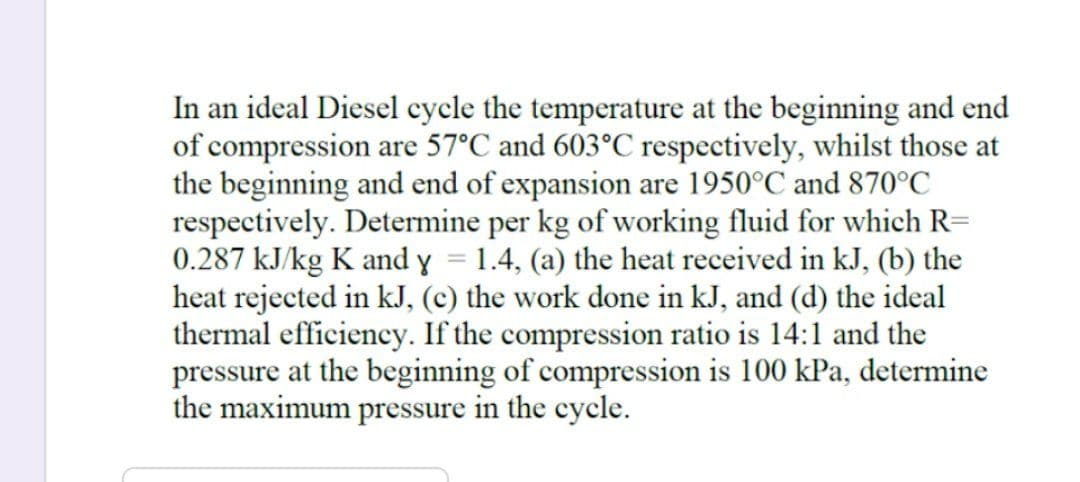 In an ideal Diesel cycle the temperature at the beginning and end
of compression are 57°C and 603°C respectively, whilst those at
the beginning and end of expansion are 1950°C and 870°C
respectively. Determine per kg of working fluid for which R=
0.287 kJ/kg K and y = 1.4, (a) the heat received in kJ, (b) the
heat rejected in kJ, (c) the work done in kJ, and (d) the ideal
thermal efficiency. If the compression ratio is 14:1 and the
pressure at the beginning of compression is 100 kPa, determine
the maximum pressure in the cycle.
