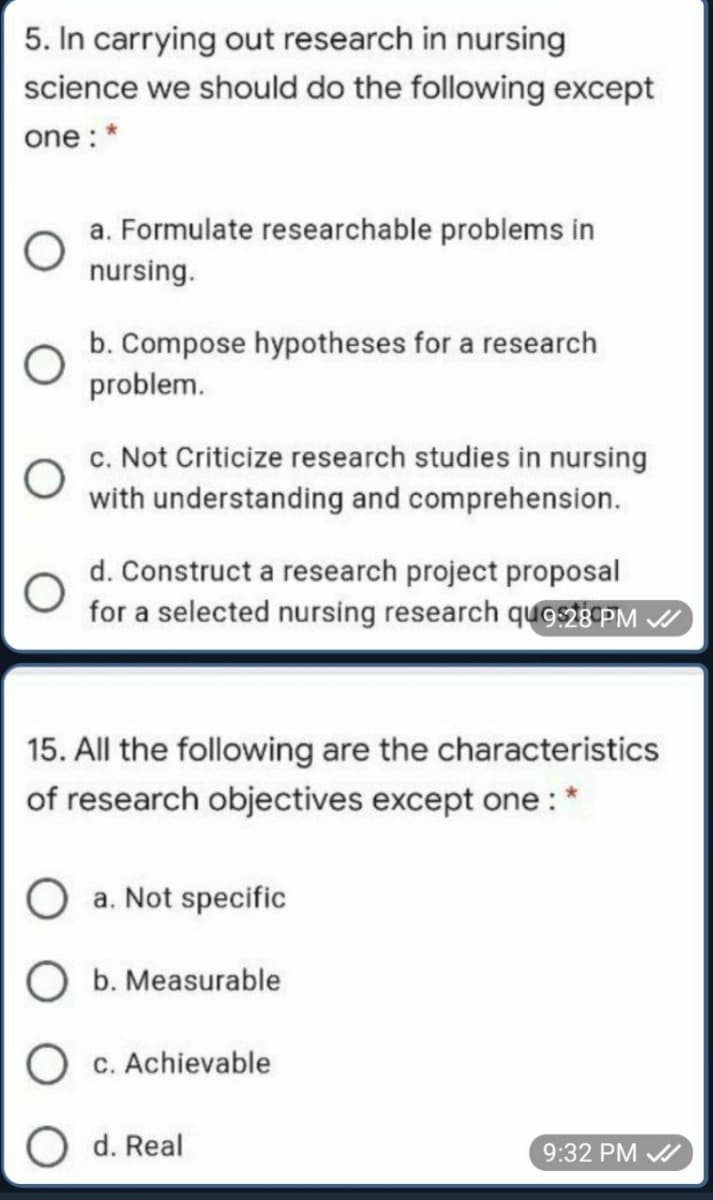 5. In carrying out research in nursing
science we should do the following except
one : *
a. Formulate researchable problems in
nursing.
b. Compose hypotheses for a research
problem.
c. Not Criticize research studies in nursing
with understanding and comprehension.
d. Construct a research project proposal
for a selected nursing research qugs2E PM /
15. All the following are the characteristics
of research objectives except one: *
a. Not specific
b. Measurable
c. Achievable
С.
O d. Real
9:32 PM A
