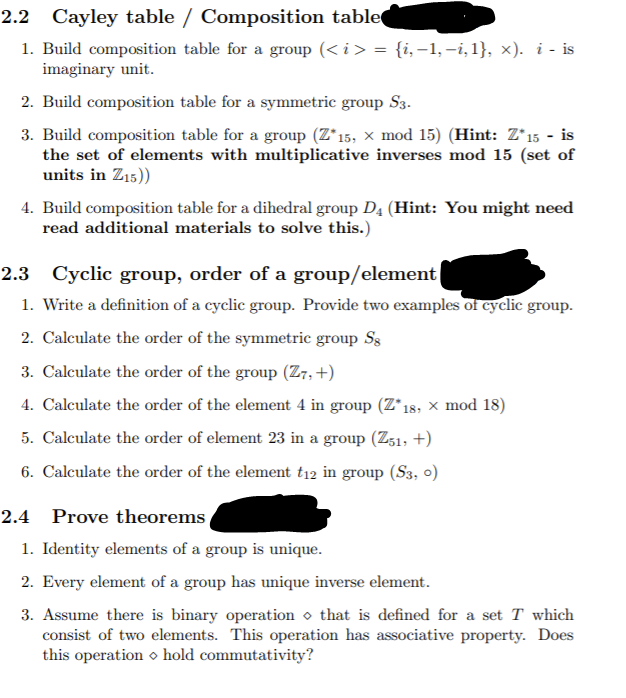 2.2 Cayley table / Composition table
1. Build composition table for a group (< i > = {i,-1, -i,1}, x). i - is
imaginary unit.
2. Build composition table for a symmetric group S3.
3. Build composition table for a group (Z*15, × mod 15) (Hint: Z*15 - is
the set of elements with multiplicative inverses mod 15 (set of
units in Z15))
4. Build composition table for a dihedral group D4 (Hint: You might need
read additional materials to solve this.)
2.3 Cyclic group, order of a group/element
1. Write a definition of a cyclic group. Provide two examples of cyclic group.
2. Calculate the order of the symmetric group Ss
3. Calculate the order of the group (Z7, +)
4. Calculate the order of the element 4 in group (Z*18, × mod 18)
5. Calculate the order of element 23 in a group (Z:1, +)
6. Calculate the order of the element t12 in group (S3, 0)
2.4 Prove theorems
1. Identity elements of a group is unique.
2. Every element of a group has unique inverse element.
3. Assume there is binary operation o that is defined for a set T which
consist of two elements. This operation has associative property. Does
this operation o hold commutativity?
