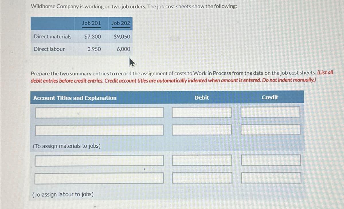 Wildhorse Company is working on two job orders. The job cost sheets show the following:
Direct materials
Direct labour
Job 201
$7,300
3,950
Job 202
(To assign materials to jobs)
$9,050
Prepare the two summary entries to record the assignment of costs to Work in Process from the data on the job cost sheets. (List all
debit entries before credit entries. Credit account titles are automatically indented when amount is entered. Do not indent manually.)
Account Titles and Explanation
(To assign labour to jobs)
6,000
Debit
Credit
11