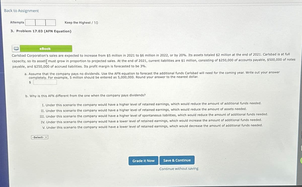 Back to Assignment
Attempts
3. Problem 17.03 (AFN Equation)
EG
eBook
Keep the Highest / 10
Carlsbad Corporation's sales are expected to increase from $5 million in 2021 to $6 million in 2022, or by 20%. Its assets totaled $2 million at the end of 2021. Carlsbad is at full
capacity, so its asset must grow in proportion to projected sales. At the end of 2021, current liabilities are $1 million, consisting of $250,000 of accounts payable, $500,000 of notes
payable, and $250,000 of accrued liabilities. Its profit margin is forecasted to be 3%.
$
a. Assume that the company pays no dividends. Use the AFN equation to forecast the additional funds Carlsbad will need for the coming year. Write out your answer
completely. For example, 5 million should be entered as 5,000,000. Round your answer to the nearest dollar.
b. Why is this AFN different from the one when the company pays dividends?
I. Under this scenario the company would have a higher level of retained earnings, which would reduce the amount of additional funds needed.
II. Under this scenario the company would have a higher level of retained earnings, which would reduce the amount of assets needed.
III. Under this scenario the company would have a higher level of spontaneous liabilities, which would reduce the amount of additional funds needed.
IV. Under this scenario the company would have a lower level of retained earnings, which would increase the amount of additional funds needed.
V. Under this scenario the company would have a lower level of retained earnings, which would decrease the amount of additional funds needed.
-Select-
Grade it Now
Save & Continue
Continue without saving