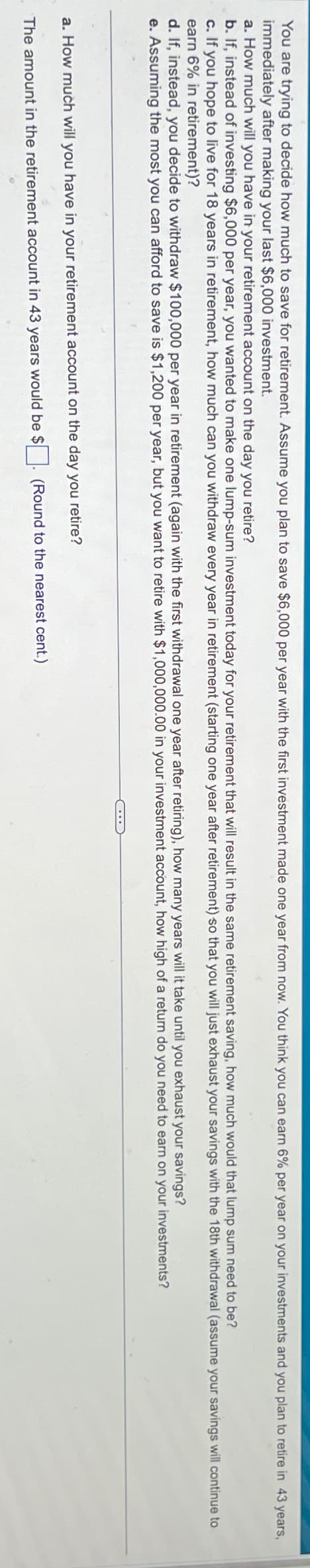 You are trying to decide how much to save for retirement. Assume you plan to save $6,000 per year with the first investment made one year from now. You think you can earn 6% per year on your investments and you plan to retire in 43 years,
immediately after making your last $6,000 investment.
a. How much will you have in your retirement account on the day you retire?
b. If, instead of investing $6,000 per year, you wanted to make one lump-sum investment today for your retirement that will result in the same retirement saving, how much would that lump sum need to be?
c. If you hope to live for 18 years in retirement, how much can you withdraw every year in retirement (starting one year after retirement) so that you will just exhaust your savings with the 18th withdrawal (assume your savings will continue to
earn 6% in retirement)?
d. If, instead, you decide to withdraw $100,000 per year in retirement (again with the first withdrawal one year after retiring), how many years will it take until you exhaust your savings?
e. Assuming the most you can afford to save is $1,200 per year, but you want to retire with $1,000,000.00 in your investment account, how high of a return do you need to earn on your investments?
a. How much will you have in your retirement account on the day you retire?
The amount in the retirement account in 43 years would be $. (Round to the nearest cent.)