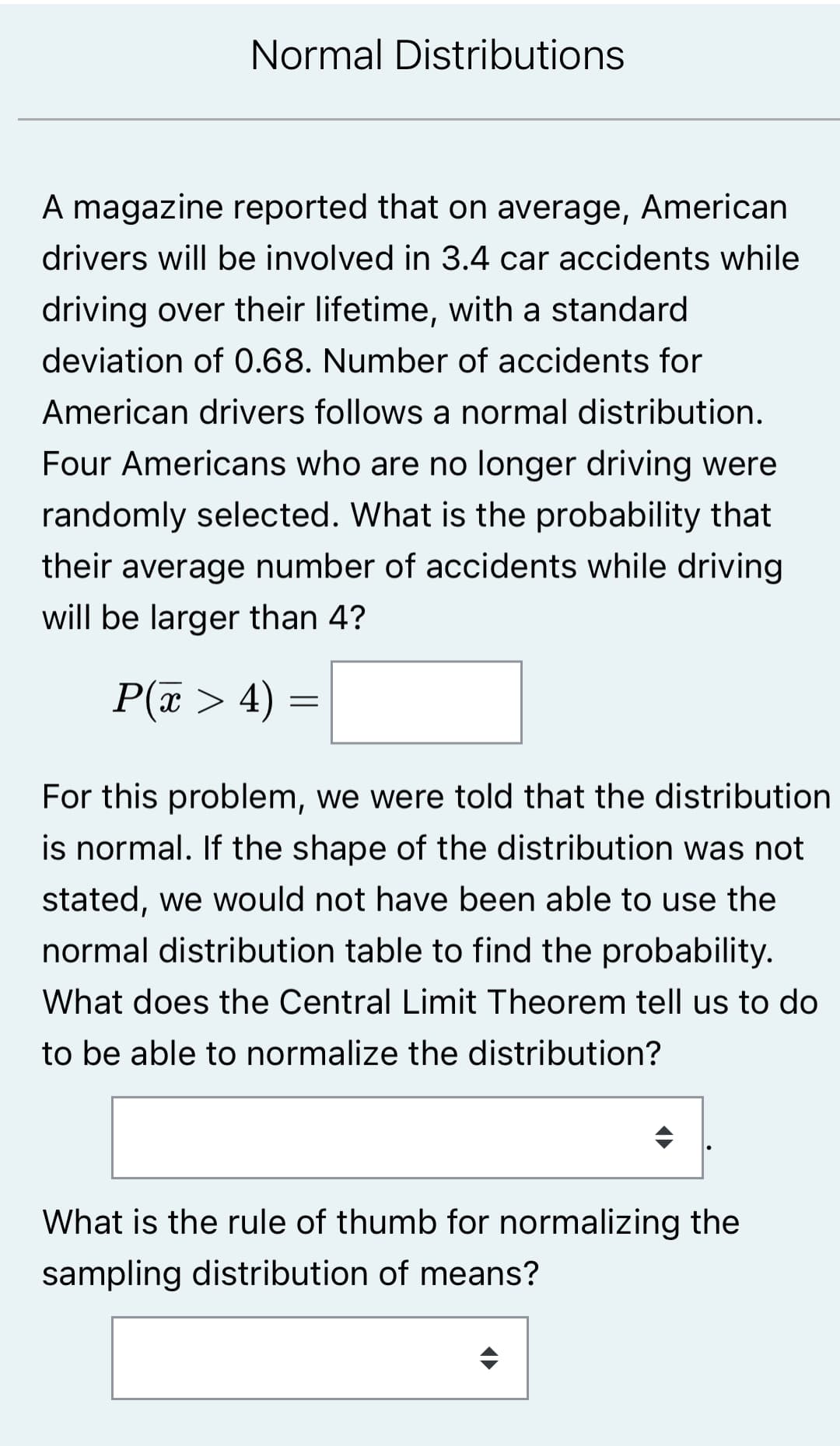 Normal Distributions
A magazine reported that on average, American
drivers will be involved in 3.4 car accidents while
driving over their lifetime, with a standard
deviation of 0.68. Number of accidents for
American drivers follows a normal distribution.
Four Americans who are no longer driving were
randomly selected. What is the probability that
their average number of accidents while driving
will be larger than 4?
P(x > 4) =
For this problem, we were told that the distribution
is normal. If the shape of the distribution was not
stated, we would not have been able to use the
normal distribution table to find the probability.
What does the Central Limit Theorem tell us to do
to be able to normalize the distribution?
What is the rule of thumb for normalizing the
sampling distribution of means?