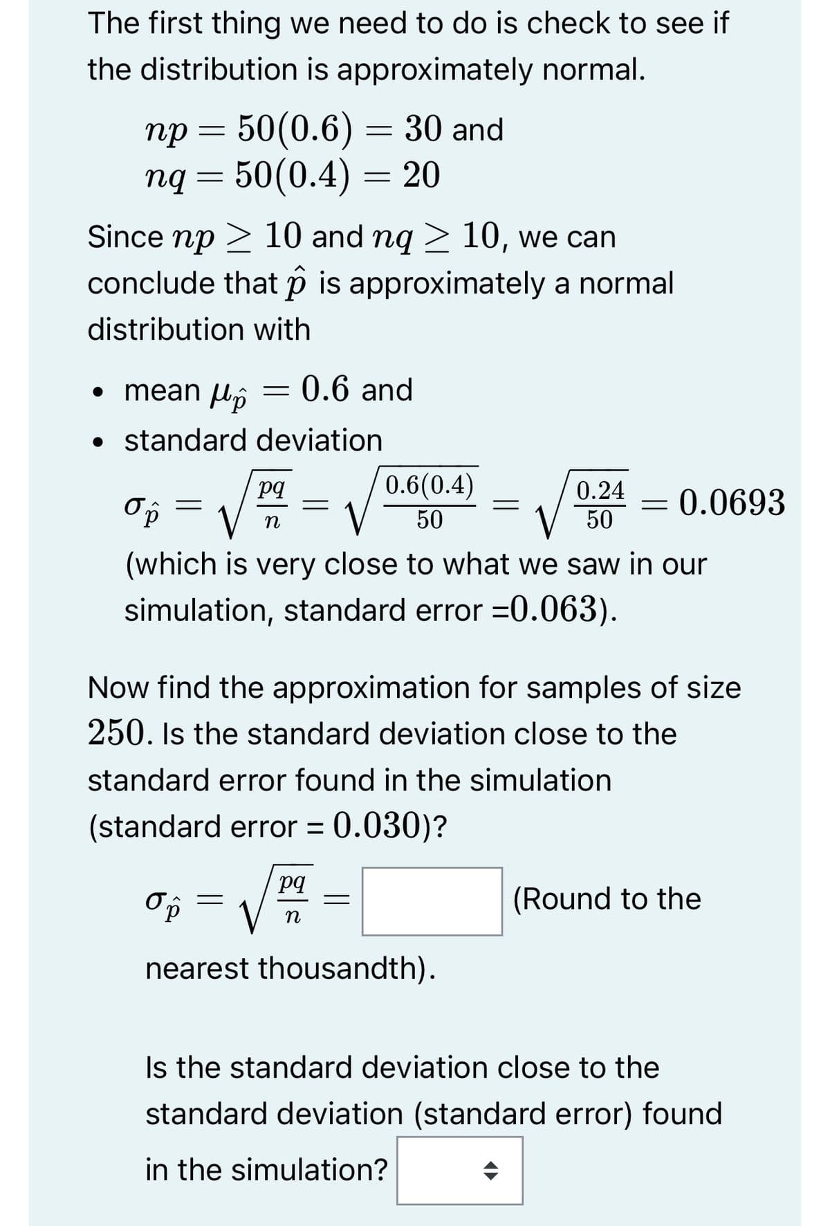 The first thing we need to do is check to see if
the distribution is approximately normal.
50(0.6) = 30 and
ng = 50(0.4) = 20
np =
пр
Since np 10 and nq ≥ 10, we can
conclude that is approximately a normal
distribution with
• mean Up
• standard deviation
op
=
=
0.6 and
pq
n
=
=
0.6(0.4)
50
=
pq
n
0.24
50
(which is very close to what we saw in our
simulation, standard error =0.063).
standard error found in the simulation
(standard error = 0.030)?
ор
nearest thousandth).
Now find the approximation for samples of size
250. Is the standard deviation close to the
=
0.0693
(Round to the
Is the standard deviation close to the
standard deviation (standard error) found
in the simulation?