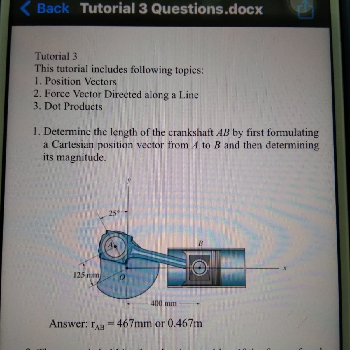 Back Tutorial 3 Questions.docx
Tutorial 3
This tutorial includes following topics:
1. Position Vectors
2. Force Vector Directed along a Line
3. Dot Products
1. Determine the length of the crankshaft AB by first formulating
a Cartesian position vector from A to B and then determining
its magnitude.
25
125 mm
400 mm
Answer: rAR = 467mm or 0.467m
