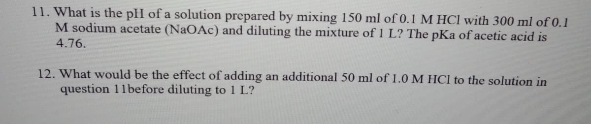 11. What is the pH of a solution prepared by mixing 150 ml of 0.1 M HCl with 300 ml of 0.1
M sodium acetate (NAOAC) and diluting the mixture of 1 L? The pKa of acetic acid is
4.76.
12. What would be the effect of adding an additional 50 ml of 1.0 M HCl to the solution in
question 11before diluting to 1 L?
