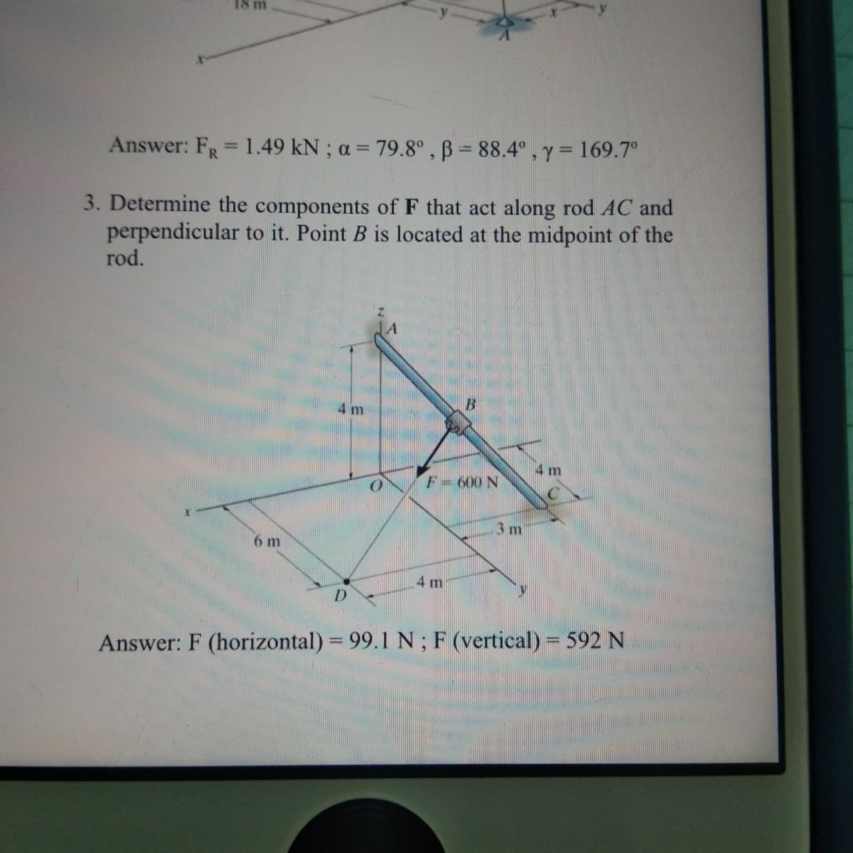 18 m
Answer: FR= 1.49 kN ; a = 79.8°, B = 88.4° , y =169.7°
%3D
3. Determine the components of F that act along rod AC and
perpendicular to it. Point B is located at the midpoint of the
rod.
4 m
4 m
F- 600 N
3 m
6 m
4 m
D.
Answer: F (horizontal) = 99.1 N; F (vertical) = 592 N
%3D
%3D
