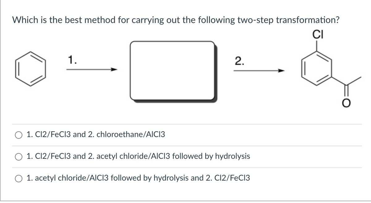 Which is the best method for carrying out the following two-step transformation?
CI
1.
2.
1. C12/FeC13 and 2. chloroethane/AICI3
1. Cl2/FeC13 and 2. acetyl chloride/AICI3 followed by hydrolysis
1. acetyl chloride/AICI3 followed by hydrolysis and 2. Cl2/FeCI3
