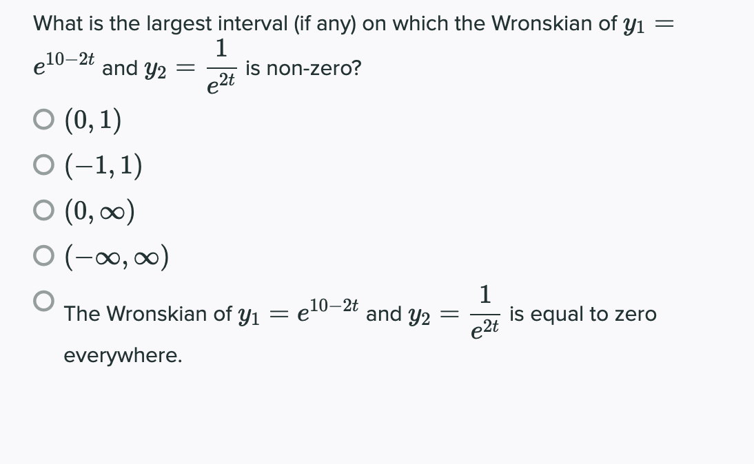 What is the largest interval (if any) on which the Wronskian of y1
e10–2t
1
is non-zero?
and y2 =
e2t
O (0, 1)
O (-1,1)
O (0, ∞0)
O (-∞, 0∞0)
1
is equal to zero
The Wronskian of y1 = e10–2t
and y2
e2t
everywhere.
