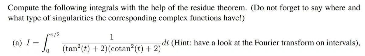 Compute the following integrals with the help of the residue theorem. (Do not forget to say where and
what type of singularities the corresponding complex functions have!)
Cπ/2
(a) I =
0
1
(tan² (t) + 2) (cotan² (t) + 2)
dt (Hint: have a look at the Fourier transform on intervals),