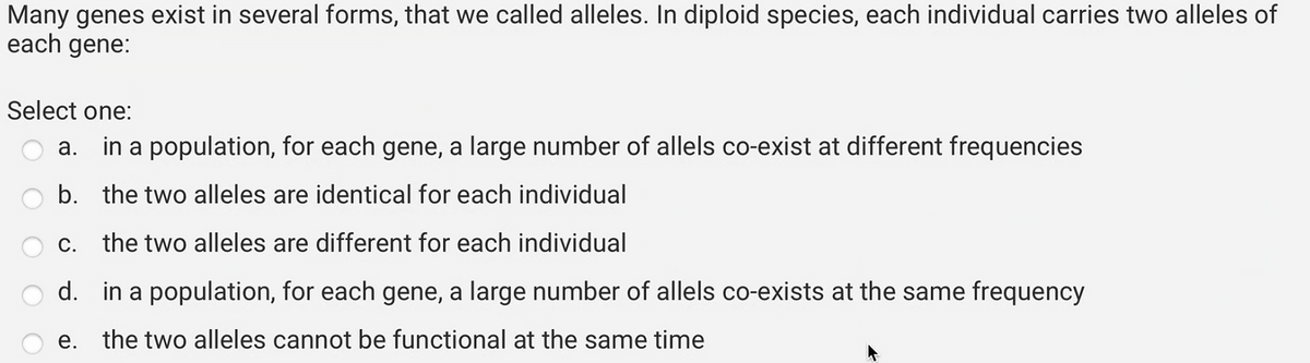 Many genes exist in several forms, that we called alleles. In diploid species, each individual carries two alleles of
each gene:
Select one:
a.
in a population, for each gene, a large number of allels co-exist at different frequencies
b. the two alleles are identical for each individual
c. the two alleles are different for each individual
d. in a population, for each gene, a large number of allels co-exists at the same frequency
e. the two alleles cannot be functional at the same time
4