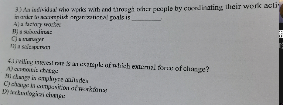 3.) An individual who works with and through other people by coordinating their work activ
in order to accomplish organizational goals is
A) a factory worker
B) a subordinate
C) a manager
D) a salesperson
4.) Falling interest rate is an example of which external force of change?
A) economic change
B) change in employee attitudes
C) change in composition of workforce
D) technological change
番
D