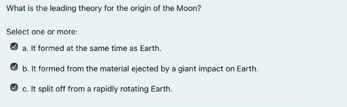 What is the leading theory for the origin of the Moon?
Select one or more:
a. It formed at the same time as Earth.
b. It formed from the material ejected by a giant impact on Earth.
c. It split off from a rapidly rotating Earth.