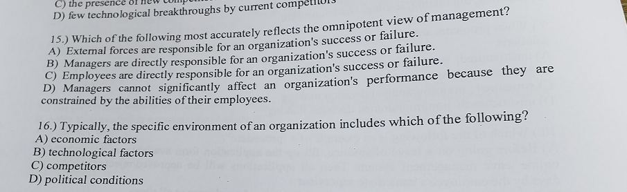 C) the presence
D) few technological breakthroughs by current compe
15.) Which of the following most accurately reflects the omnipotent view of management?
A) External forces are responsible for an organization's success or failure.
B) Managers are directly responsible for an organization's success or failure.
C) Employees are directly responsible for an organization's success or failure.
D) Managers cannot significantly affect an organization's performance because they are
constrained by the abilities of their employees.
16.) Typically, the specific environment of an organization includes which of the following?
A) economic factors
B) technological factors
C) competitors
D) political conditions