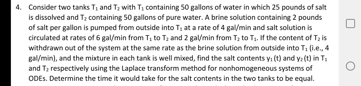 4. Consider two tanks T1 and T2 with T1 containing 50 gallons of water in which 25 pounds of salt
is dissolved and T2 containing 50 gallons of pure water. A brine solution containing 2 pounds
of salt per gallon is pumped from outside into T1 at a rate of 4 gal/min and salt solution is
circulated at rates of 6 gal/min from T1 to T2 and 2 gal/min from T2 to T1. If the content of T2 is
withdrawn out of the system at the same rate as the brine solution from outside into T1 (i.e., 4
gal/min), and the mixture in each tank is well mixed, find the salt contents y1 (t) and y2 (t) in T1
and T2 respectively using the Laplace transform method for nonhomogeneous systems of
ODES. Determine the time it would take for the salt contents in the two tanks to be equal.
