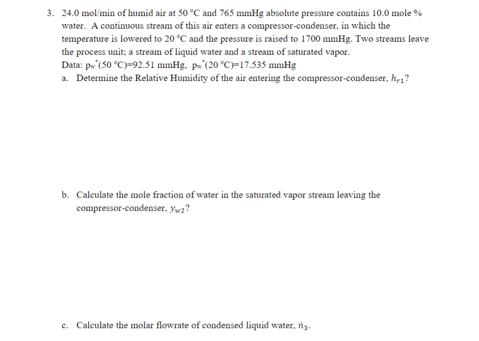 3. 24.0 mol/min of humid air at 50 °C and 765 mmHg absolute pressure contains 10.0 mole %
water. A continuous stream of this air enters a compressor-condenser, in which the
temperature is lowered to 20 °C and the pressure is raised to 1700 mmHg. Two streams leave
the process unit; a stream of liquid water and a stream of saturated vapor.
Data: pw* (50 °C)=92.51 mmHg, pw (20 °C)=17.535 mmHg
a. Determine the Relative Humidity of the air entering the compressor-condenser, hr1?
b. Calculate the mole fraction of water in the saturated vapor stream leaving the
compressor-condenser, yw2?
C.
Calculate the molar flowrate of condensed liquid water, n3.