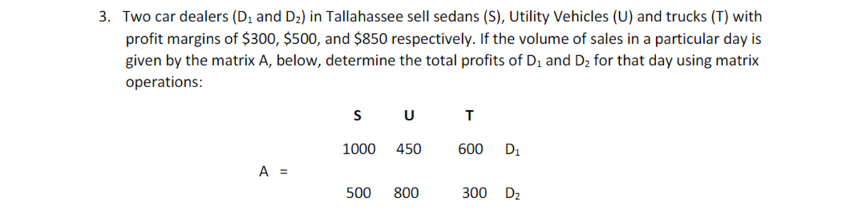 3. Two car dealers (D, and D2) in Tallahassee sell sedans (S), Utility Vehicles (U) and trucks (T) with
profit margins of $300, $500, and $850 respectively. If the volume of sales in a particular day is
given by the matrix A, below, determine the total profits of D1 and D2 for that day using matrix
operations:
S
U
1000
450
600
D1
A =
500
800
300
D2
