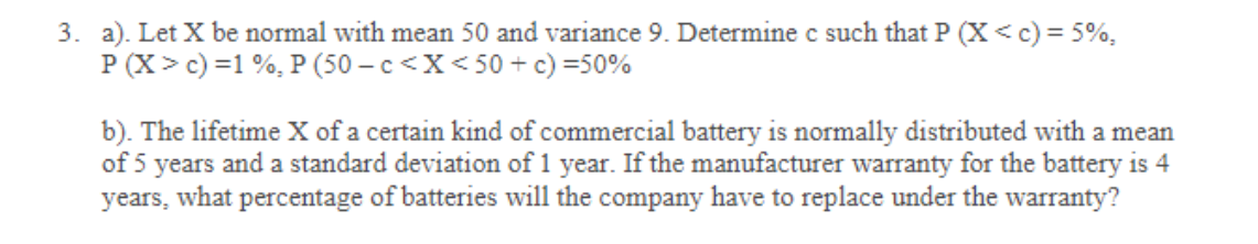 3. a). Let X be normal with mean 50 and variance 9. Determine c such that P (X< c) = 5%,
P (X> c) =1 %, P (50 – c<X< 50 + c) =50%
b). The lifetime X of a certain kind of commercial battery is normally distributed with a mean
of 5 years and a standard deviation of 1 year. If the manufacturer warranty for the battery is 4
years, what percentage of batteries will the company have to replace under the warranty?
