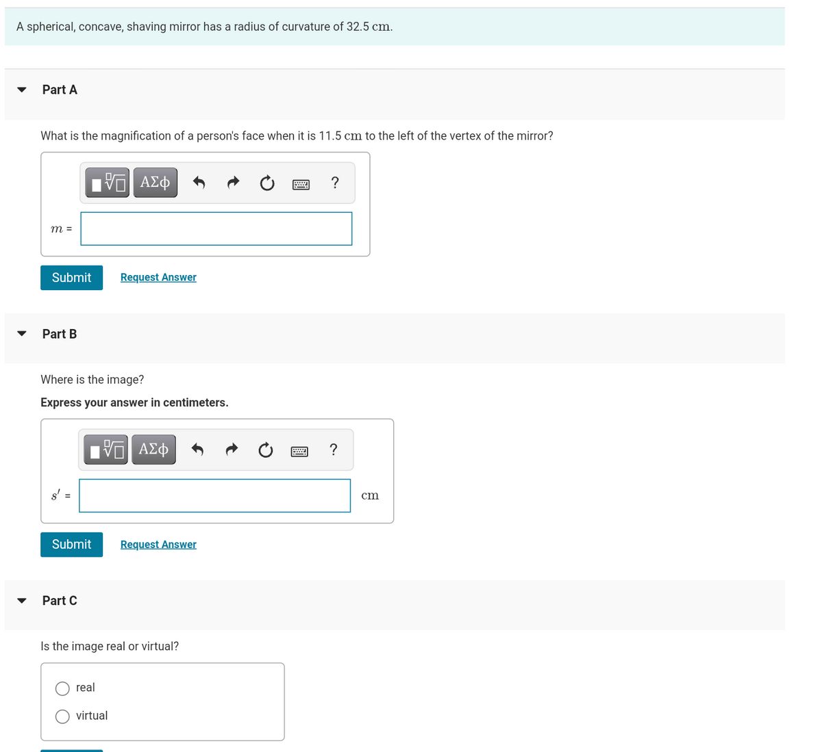 A spherical, concave, shaving mirror has a radius of curvature of 32.5 cm.
Part A
What is the magnification of a person's face when it is 11.5 cm to the left of the vertex of the mirror?
m =
Submit
Part B
s' =
Where is the image?
Express your answer in centimeters.
Submit
Part C
VE ΑΣΦ
real
Request Answer
VE ΑΣΦ
Is the image real or virtual?
virtual
Request Answer
?
?
cm