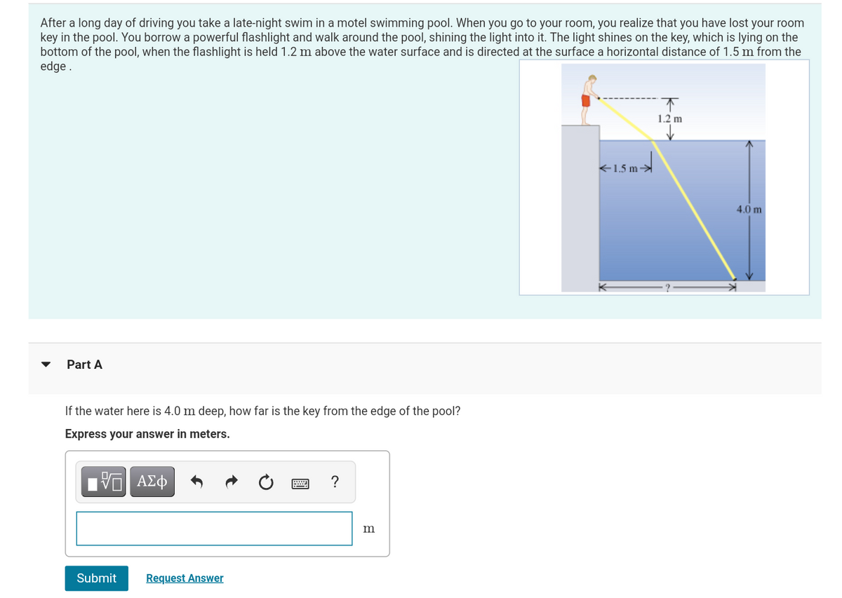 After a long day of driving you take a late-night swim in a motel swimming pool. When you go to your room, you realize that you have lost your room
key in the pool. You borrow a powerful flashlight and walk around the pool, shining the light into it. The light shines on the key, which is lying on the
bottom of the pool, when the flashlight is held 1.2 m above the water surface and is directed at the surface a horizontal distance of 1.5 m from the
edge.
Part A
If the water here is 4.0 m deep, how far is the key from the edge of the pool?
Express your answer in meters.
5 ΑΣΦ
Submit
Request Answer
?
m
<-1.5m
↑
1.2 m
4.0 m