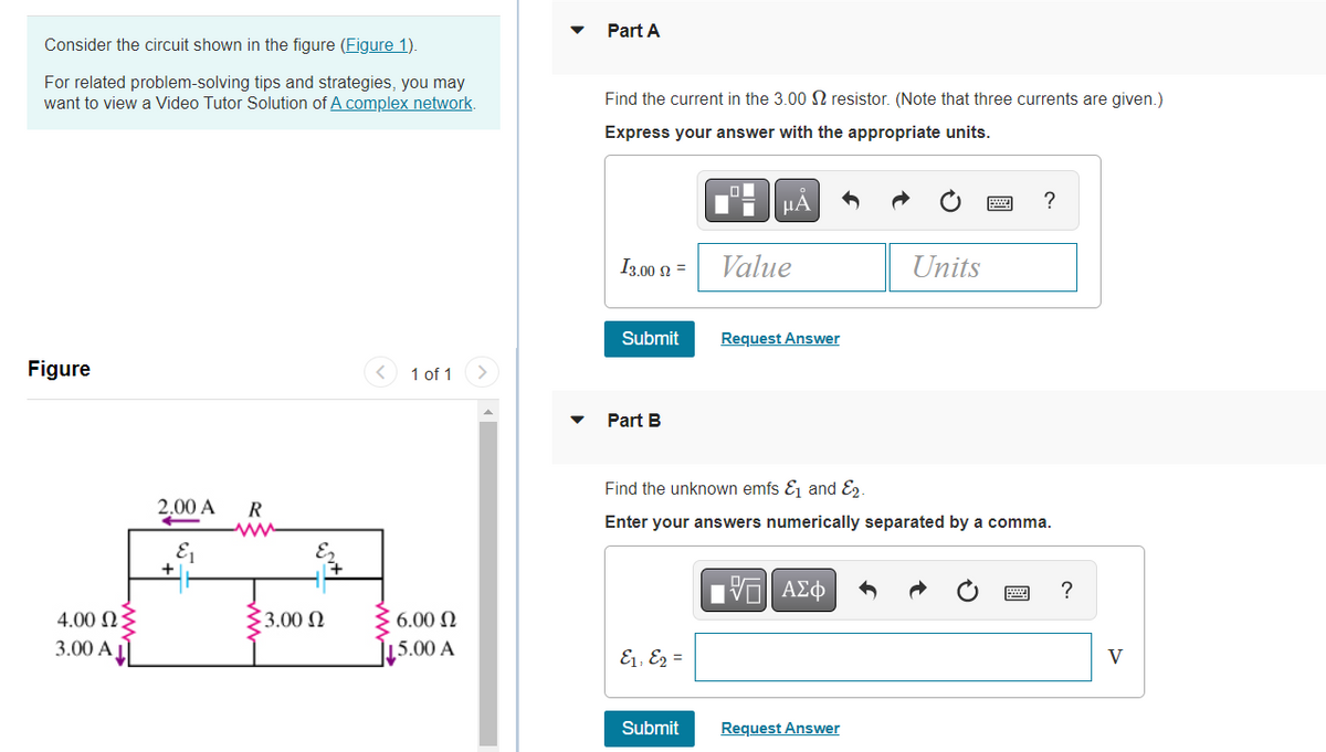 Consider the circuit shown in the figure (Figure 1).
For related problem-solving tips and strategies, you may
want to view a Video Tutor Solution of A complex network.
Figure
1 of 1 >
4.00 2:
3.00 A
2.00 A R
&₁
13.00 Ω
6.00 Ω
15.00 A
Part A
Find the current in the 3.00 resistor. (Note that three currents are given.)
Express your answer with the appropriate units.
μА
?
13.00 = Value
Units
Submit
Request Answer
Part B
Find the unknown emfs &₁ and 2.
Enter your answers numerically separated by a comma.
197| ΑΣΦ
?
8, 2 =
Submit
Request Answer
V