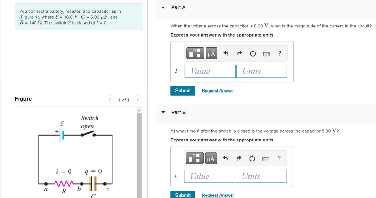 You connect a battery, resistor, and capacitor as in
(Figure 1), where & = 36.0 V, C = 5.00 μF, and
R = 140 2. The switch S is closed at t = 0.
Figure
< 1 of 1
Switch
open
i=0 q=0
Lowell
a
b
R
C
Part A
When the voltage across the capacitor is 8.00 V, what is the magnitude of the current in the circuit?
Express your answer with the appropriate units.
LO
μA
B
?
I =
Units
Submit
Request Answer
Part B
At what time t after the switch is closed is the voltage across the capacitor 8.00 V?
Express your answer with the appropriate units.
0
ΜΑ
?
t =
Value
Units
Submit Request Answer
☐
Value