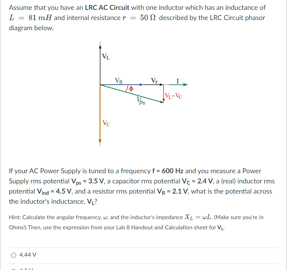 Assume that you have an LRC AC Circuit with one inductor which has an inductance of
L = 81 mH and internal resistance r = 50 described by the LRC Circuit phasor
diagram below.
=
VL
O 4.44 V
Vc
ATV
VR
Vps
Vr
If your AC Power Supply is tuned to a frequency f = 600 Hz and you measure a Power
Supply rms potential Vps = 3.5 V, a capacitor rms potential Vc = 2.4 V, a (real) inductor rms
potential Vind = 4.5 V, and a resistor rms potential VR = 2.1 V, what is the potential across
the inductor's inductance, V₁?
VL-VC
Hint: Calculate the angular frequency, w, and the inductor's impedance XL = wL. (Make sure you're in
Ohms!) Then, use the expression from your Lab 8 Handout and Calculation sheet for V₁.